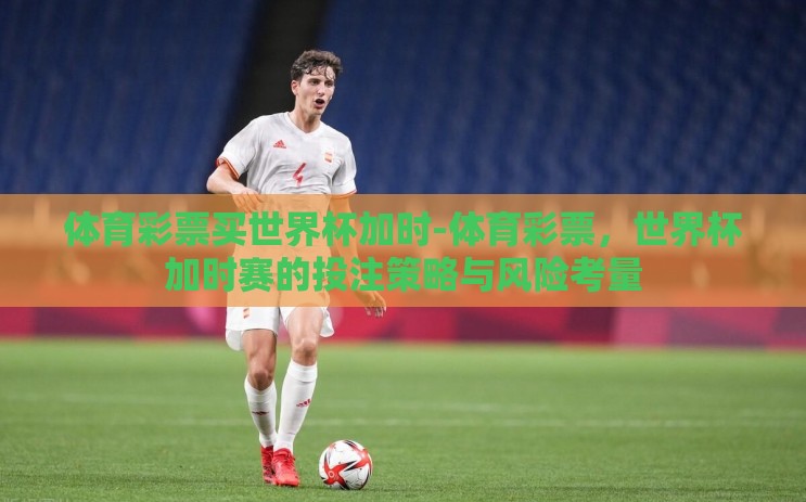 体育彩票买世界杯加时-体育彩票，世界杯加时赛的投注策略与风险考量