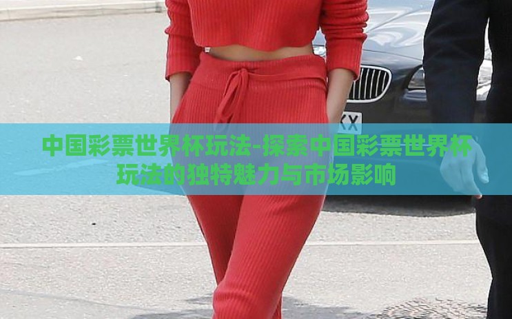 中国彩票世界杯玩法-探索中国彩票世界杯玩法的独特魅力与市场影响